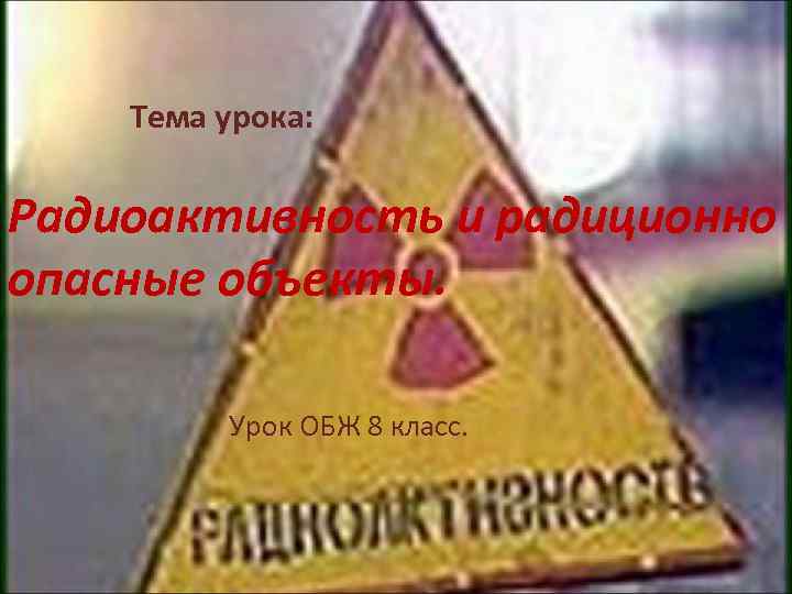 Тема урока: Радиоактивность и радиционно опасные объекты. Урок ОБЖ 8 класс. 