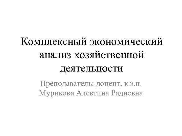 Комплексный экономический анализ хозяйственной деятельности Преподаватель: доцент, к. э. н. Мурикова Алевтина Радиевна 