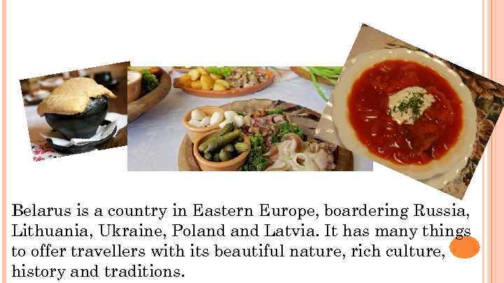 Belarus is a country in Eastern Europe, boardering Russia, Lithuania, Ukraine, Poland Latvia. It