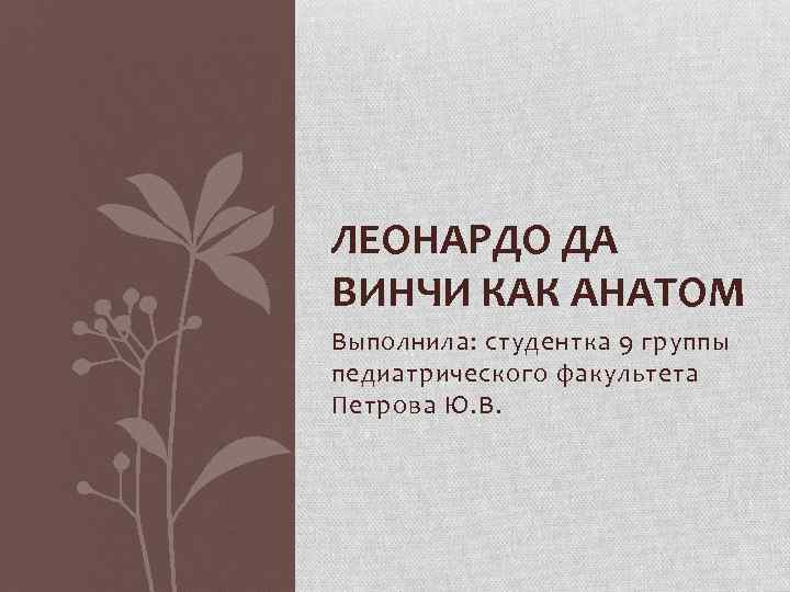 ЛЕОНАРДО ДА ВИНЧИ КАК АНАТОМ Выполнила: студентка 9 группы педиатрического факультета Петрова Ю. В.