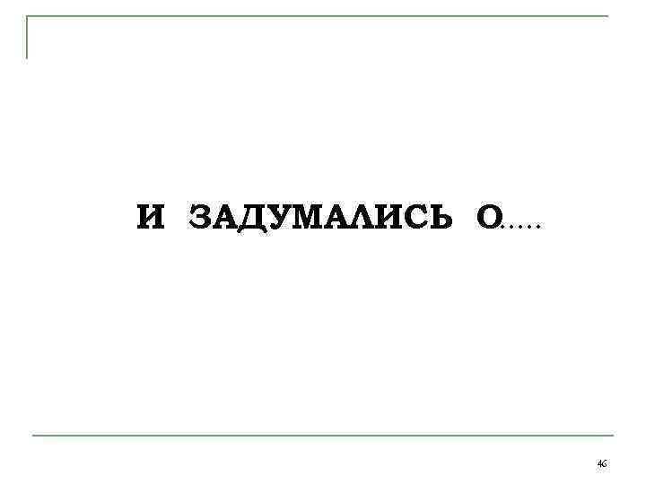 И ЗАДУМАЛИСЬ О …… 46 