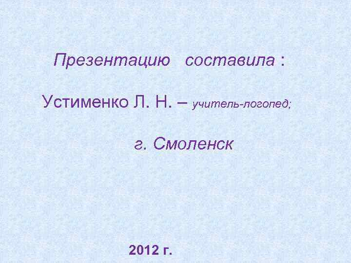 Презентацию составила : Устименко Л. Н. – учитель-логопед; г. Смоленск 2012 г. 