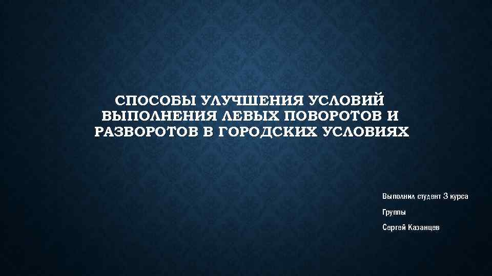 СПОСОБЫ УЛУЧШЕНИЯ УСЛОВИЙ ВЫПОЛНЕНИЯ ЛЕВЫХ ПОВОРОТОВ И РАЗВОРОТОВ В ГОРОДСКИХ УСЛОВИЯХ Выполнил студент 3