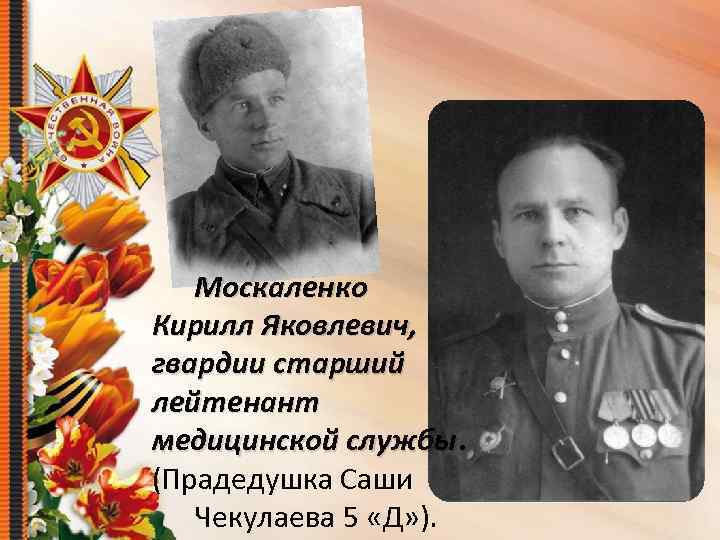 Москаленко Кирилл Яковлевич, гвардии старший лейтенант медицинской службы (Прадедушка Саши Чекулаева 5 «Д» ).