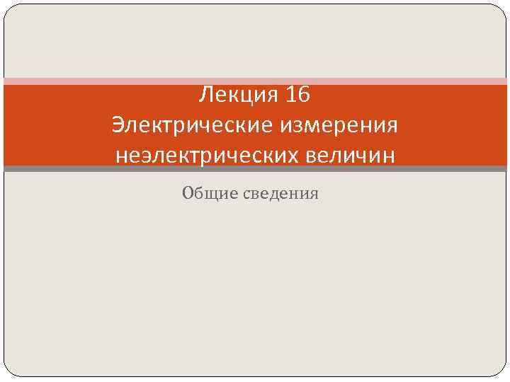 Лекция 16 Электрические измерения неэлектрических величин Общие сведения 
