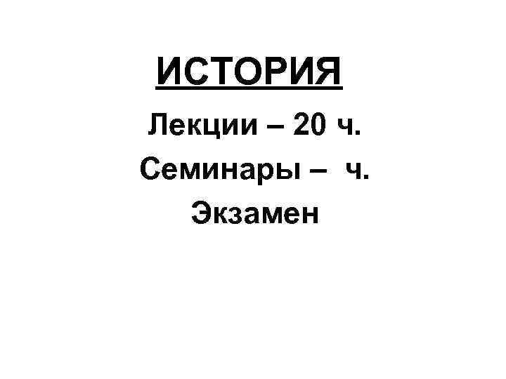 ИСТОРИЯ Лекции – 20 ч. Семинары – ч. Экзамен 
