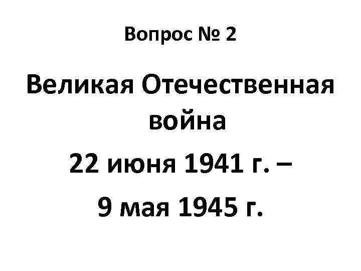 Вопрос № 2 Великая Отечественная война 22 июня 1941 г. – 9 мая 1945