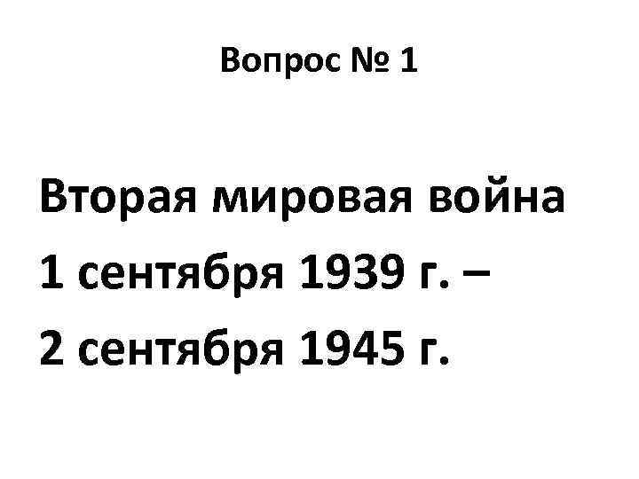 Вопрос № 1 Вторая мировая война 1 сентября 1939 г. – 2 сентября 1945