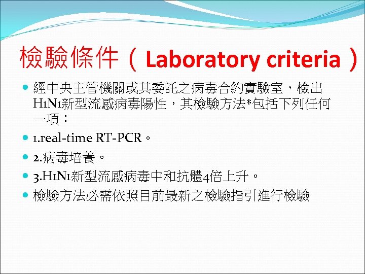 檢驗條件（Laboratory criteria） 經中央主管機關或其委託之病毒合約實驗室，檢出 H 1 N 1新型流感病毒陽性，其檢驗方法*包括下列任何 一項： 1. real-time RT-PCR。 2. 病毒培養。 3.