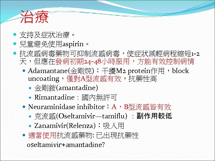 治療 支持及症狀治療。 兒童避免使用aspirin。 抗流感病毒藥物可抑制流感病毒，使症狀減輕病程縮短 1 -2 天，但應在發病初期 24 -48小時服用，方能有效控制病情 Adamantane(金剛烷)：干擾M 2 protein作用，block uncoating，僅對A型流感有效，抗藥性高 金剛銨(amantadine)