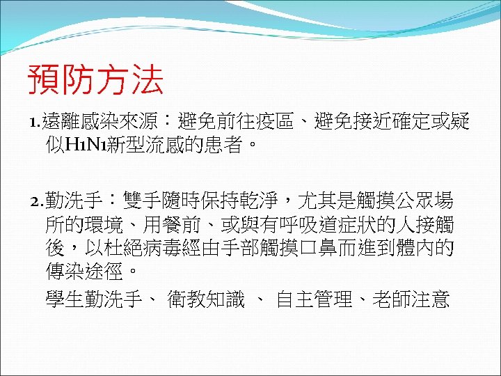 預防方法 1. 遠離感染來源：避免前往疫區、避免接近確定或疑 似H 1 N 1新型流感的患者。 2. 勤洗手：雙手隨時保持乾淨，尤其是觸摸公眾場 所的環境、用餐前、或與有呼吸道症狀的人接觸 後，以杜絕病毒經由手部觸摸口鼻而進到體內的 傳染途徑。 學生勤洗手、 衛教知識
