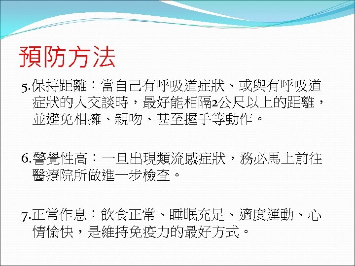 預防方法 5. 保持距離：當自己有呼吸道症狀、或與有呼吸道 症狀的人交談時，最好能相隔 2公尺以上的距離， 並避免相擁、親吻、甚至握手等動作。 6. 警覺性高：一旦出現類流感症狀，務必馬上前往 醫療院所做進一步檢查。 7. 正常作息：飲食正常、睡眠充足、適度運動、心 情愉快，是維持免疫力的最好方式。 