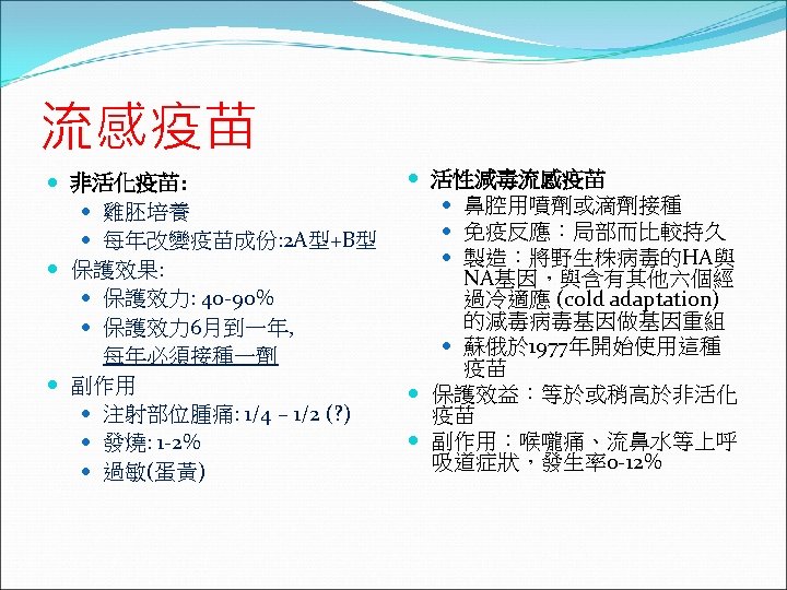 流感疫苗 非活化疫苗: 雞胚培養 每年改變疫苗成份: 2 A型+B型 保護效果: 保護效力: 40 -90% 保護效力 6月到一年, 每年必須接種一劑 副作用
