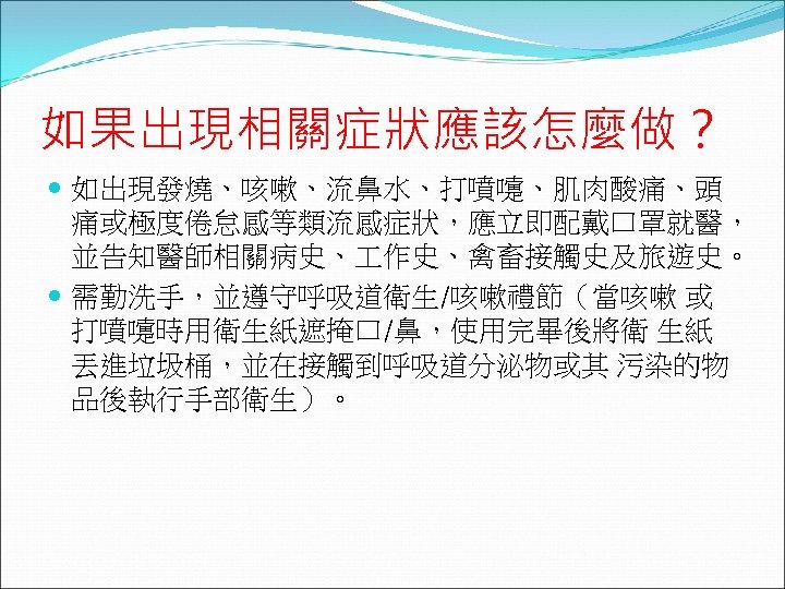 如果出現相關症狀應該怎麼做？ 如出現發燒、咳嗽、流鼻水、打噴嚏、肌肉酸痛、頭 痛或極度倦怠感等類流感症狀，應立即配戴口罩就醫， 並告知醫師相關病史、 作史、禽畜接觸史及旅遊史。 需勤洗手，並遵守呼吸道衛生/咳嗽禮節（當咳嗽 或 打噴嚏時用衛生紙遮掩口/鼻，使用完畢後將衛 生紙 丟進垃圾桶，並在接觸到呼吸道分泌物或其 污染的物 品後執行手部衛生）。 
