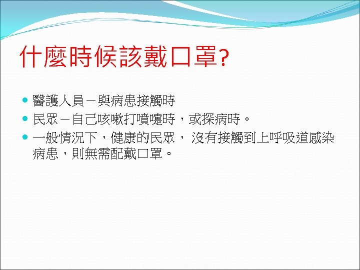 什麼時候該戴口罩? 醫護人員－與病患接觸時 民眾－自己咳嗽打噴嚏時，或探病時。 一般情況下，健康的民眾， 沒有接觸到上呼吸道感染 病患，則無需配戴口罩。 