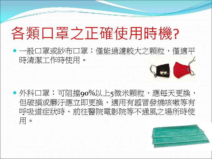 各類口罩之正確使用時機? 一般口罩或紗布口罩：僅能過濾較大之顆粒，僅適平 時清潔 作時使用。 外科口罩：可阻擋90%以上5微米顆粒，應每天更換， 但破損或髒汙應立即更換，適用有感冒發燒咳嗽等有 呼吸道症狀時、前往醫院電影院等不通風之場所時使 用。 