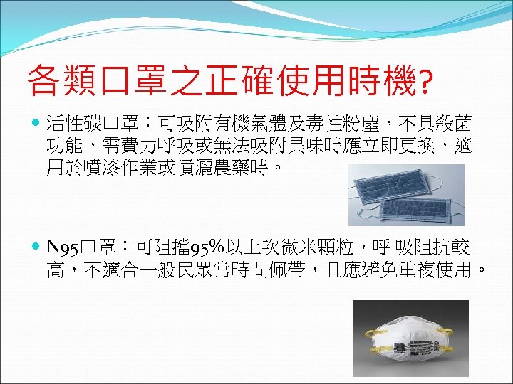 各類口罩之正確使用時機? 活性碳口罩：可吸附有機氣體及毒性粉塵，不具殺菌 功能，需費力呼吸或無法吸附異味時應立即更換，適 用於噴漆作業或噴灑農藥時。 N 95口罩：可阻擋95%以上次微米顆粒，呼 吸阻抗較 高，不適合一般民眾常時間佩帶，且應避免重複使用。 