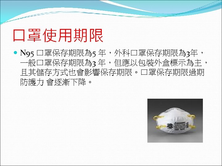 口罩使用期限 N 95 口罩保存期限為 5 年，外科口罩保存期限為 3年， 一般口罩保存期限為 3 年，但應以包裝外盒標示為主， 且其儲存方式也會影響保存期限。口罩保存期限過期 防護力 會逐漸下降。 