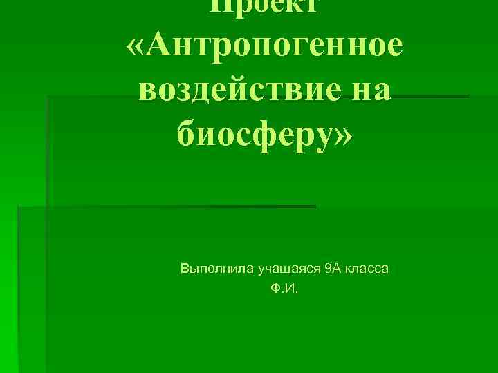 Проект «Антропогенное воздействие на биосферу» Выполнила учащаяся 9 А класса Ф. И. 
