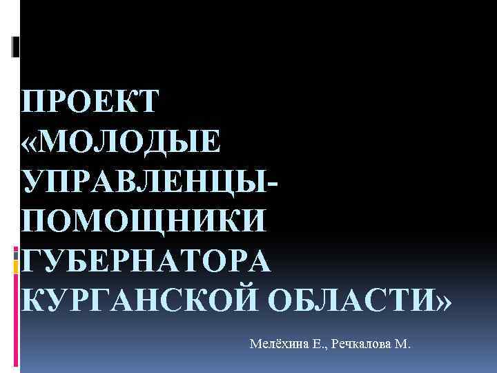 ПРОЕКТ «МОЛОДЫЕ УПРАВЛЕНЦЫПОМОЩНИКИ ГУБЕРНАТОРА КУРГАНСКОЙ ОБЛАСТИ» Мелёхина Е. , Речкалова М. 