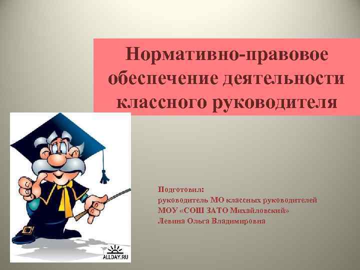 Нормативно-правовое обеспечение деятельности классного руководителя Подготовил: руководитель МО классных руководителей МОУ «СОШ ЗАТО Михайловский»