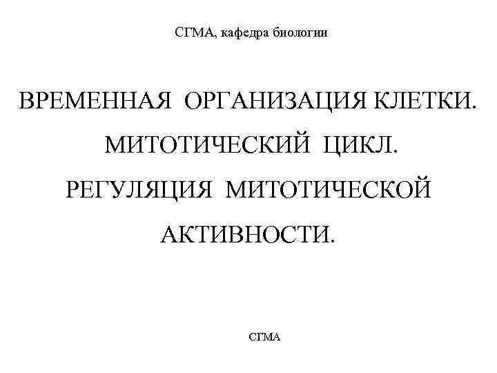 СГМА, кафедра биологии ВРЕМЕННАЯ ОРГАНИЗАЦИЯ КЛЕТКИ. МИТОТИЧЕСКИЙ ЦИКЛ. РЕГУЛЯЦИЯ МИТОТИЧЕСКОЙ АКТИВНОСТИ. СГМА 