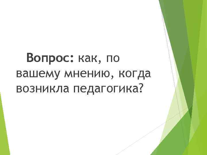 Вопрос: как, по вашему мнению, когда возникла педагогика? 