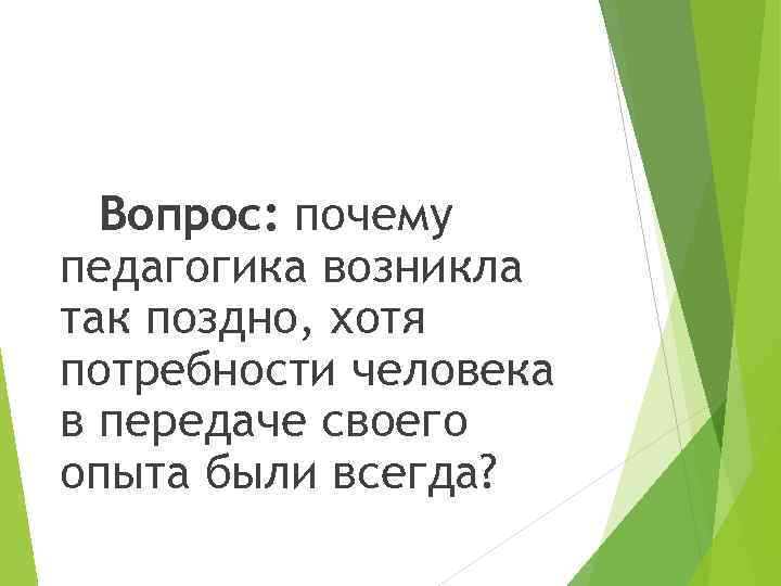Вопрос: почему педагогика возникла так поздно, хотя потребности человека в передаче своего опыта были