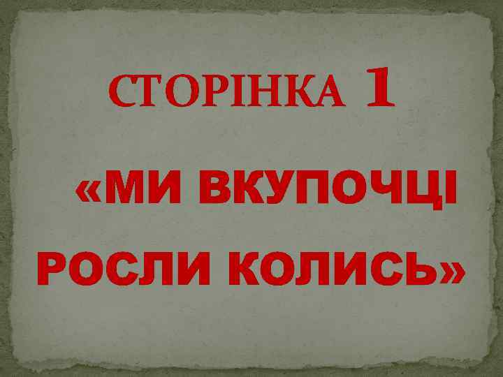 СТОРІНКА 1 «МИ ВКУПОЧЦІ РОСЛИ КОЛИСЬ» 