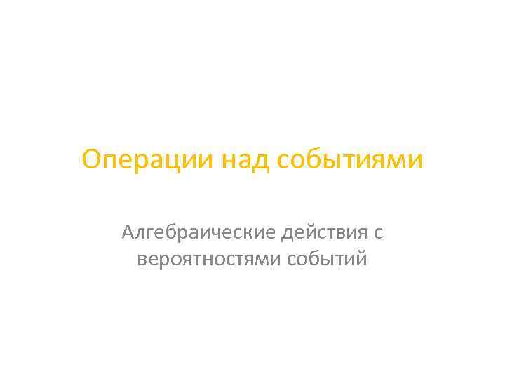 Операции над событиями Алгебраические действия с вероятностями событий 