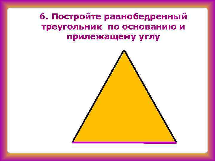 6. Постройте равнобедренный треугольник по основанию и прилежащему углу 