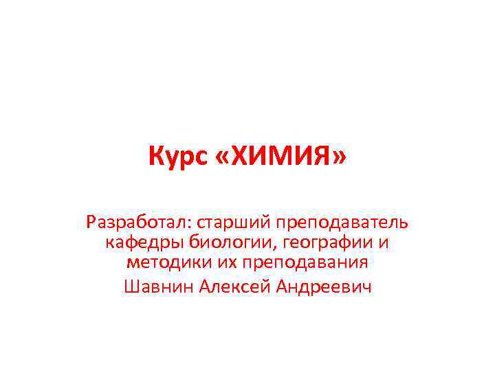 Курс «ХИМИЯ» Разработал: старший преподаватель кафедры биологии, географии и методики их преподавания Шавнин Алексей