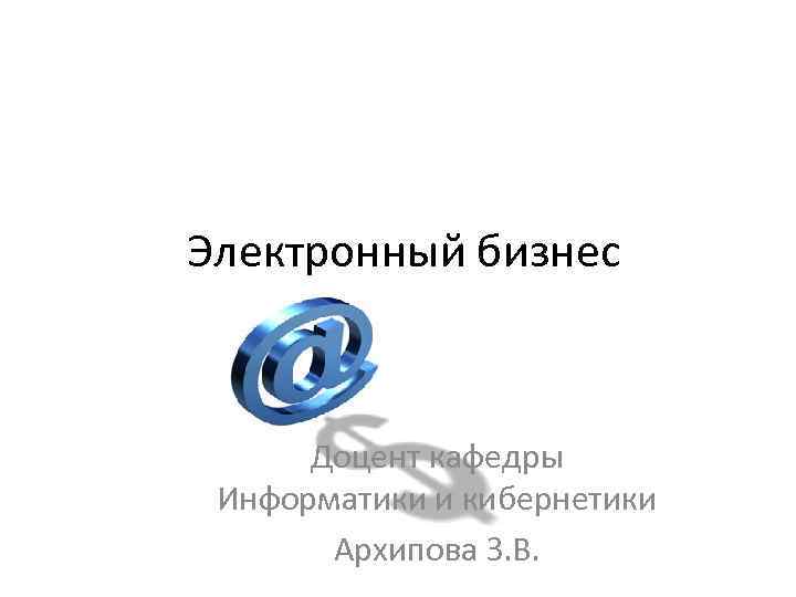 Электронный бизнес Доцент кафедры Информатики и кибернетики Архипова З. В. 