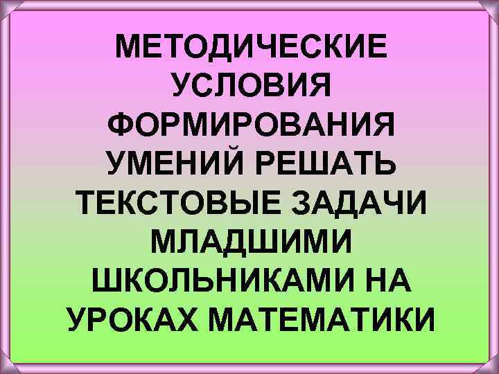 МЕТОДИЧЕСКИЕ УСЛОВИЯ ФОРМИРОВАНИЯ УМЕНИЙ РЕШАТЬ ТЕКСТОВЫЕ ЗАДАЧИ МЛАДШИМИ ШКОЛЬНИКАМИ НА УРОКАХ МАТЕМАТИКИ 