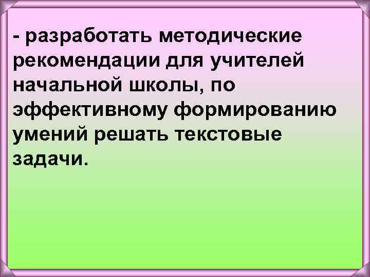 - разработать методические рекомендации для учителей начальной школы, по эффективному формированию умений решать текстовые