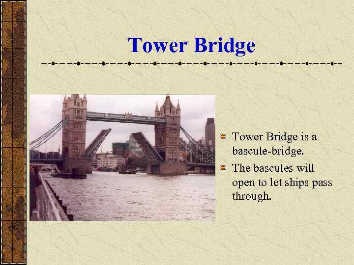 Tower Bridge is a bascule-bridge. The bascules will open to let ships pass through.