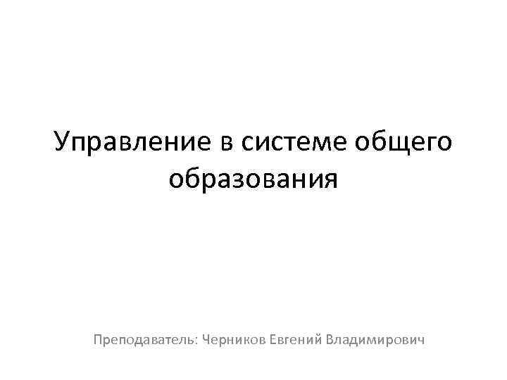 Управление в системе общего образования Преподаватель: Черников Евгений Владимирович 