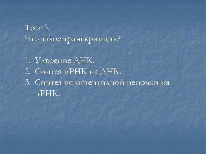Тест 3. Что такое транскрипция? 1. Удвоение ДНК. 2. Синтез и. РНК на ДНК.
