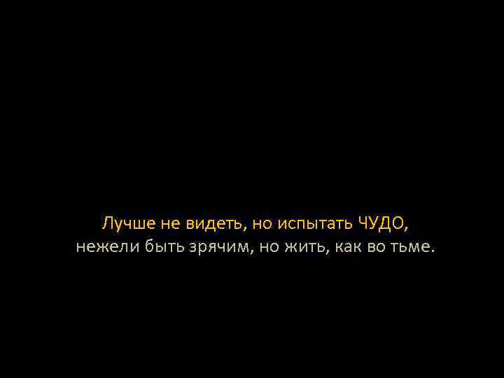 Лучше не видеть, но испытать ЧУДО, нежели быть зрячим, но жить, как во тьме.