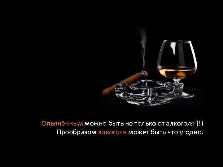Опьянённым можно быть не только от алкоголя (!) Прообразом алкоголя может быть что угодно.