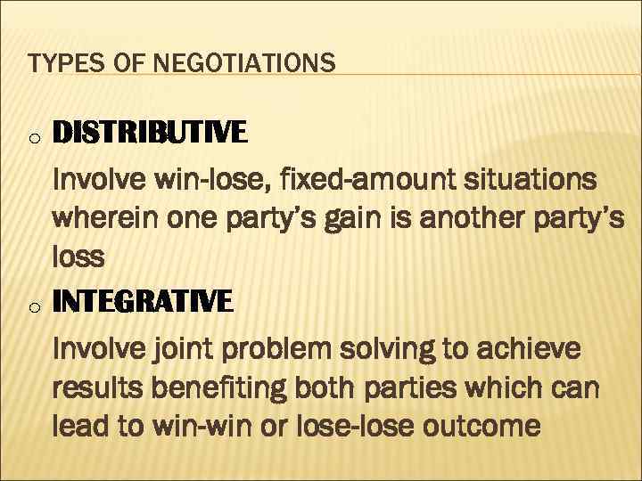TYPES OF NEGOTIATIONS o o DISTRIBUTIVE Involve win-lose, fixed-amount situations wherein one party’s gain