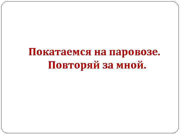 Покатаемся на паровозе. Повторяй за мной. 