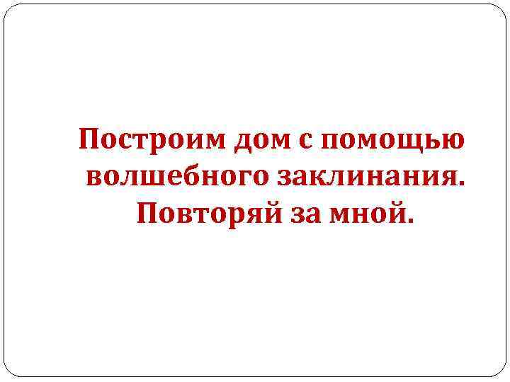  Построим дом с помощью волшебного заклинания. Повторяй за мной. 