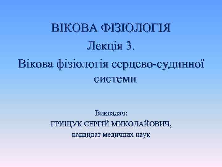 ВІКОВА ФІЗІОЛОГІЯ Лекція 3. Вікова фізіологія серцево-судинної системи Викладач: ГРИЩУК СЕРГІЙ МИКОЛАЙОВИЧ, кандидат медичних