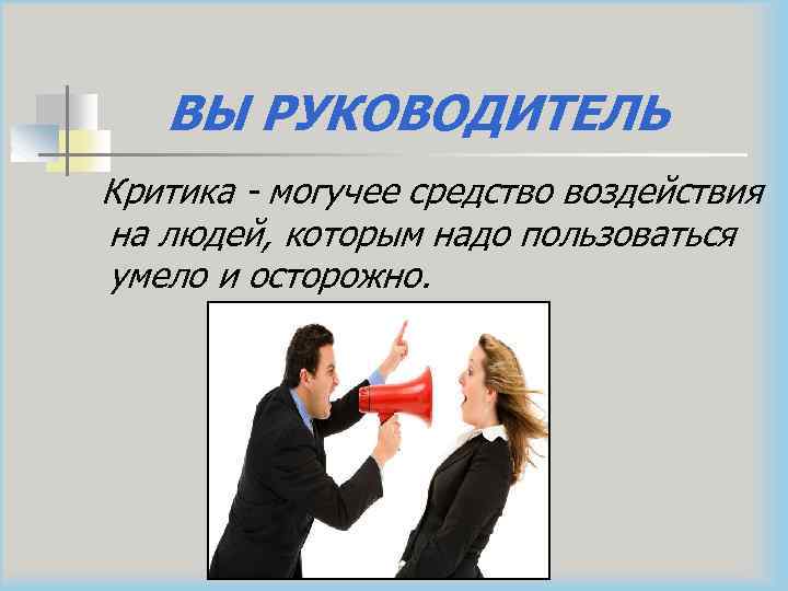 ВЫ РУКОВОДИТЕЛЬ Критика - могучее средство воздействия на людей, которым надо пользоваться умело и