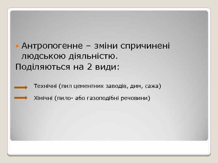 Антропогенне – зміни спричинені людською діяльністю. Поділяються на 2 види: Технічні (пил цементних заводів,