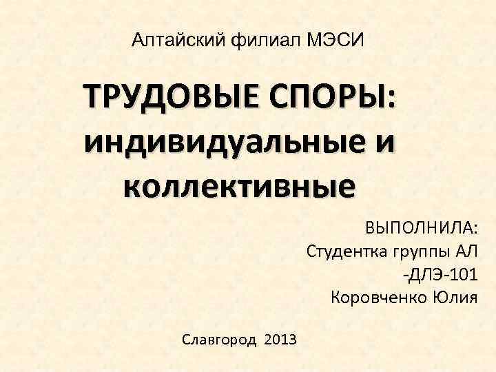 Алтайский филиал МЭСИ ТРУДОВЫЕ СПОРЫ: индивидуальные и коллективные ВЫПОЛНИЛА: Студентка группы АЛ -ДЛЭ-101 Коровченко