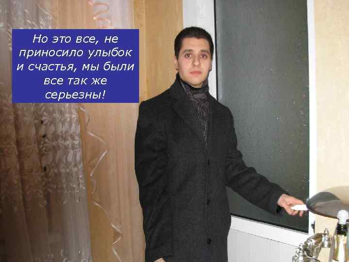 Но это все, не приносило улыбок и счастья, мы были все так же серьезны!