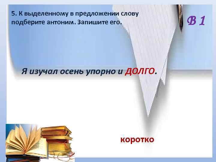 5. К выделенному в предложении слову подберите антоним. Запишите его. Я изучал осень упорно