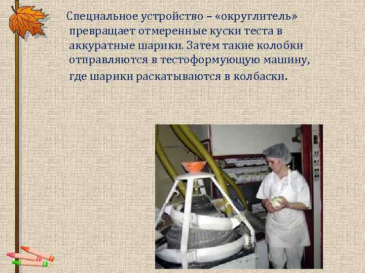  Специальное устройство – «округлитель» превращает отмеренные куски теста в аккуратные шарики. Затем такие